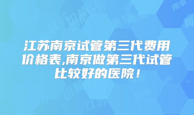 江苏南京试管第三代费用价格表,南京做第三代试管比较好的医院！