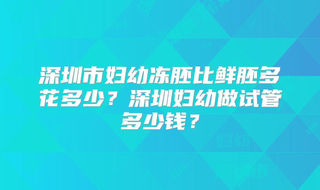 深圳市妇幼冻胚比鲜胚多花多少?深圳妇幼做试管多少钱?