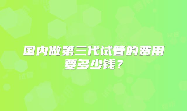 国内做第三代试管的费用要多少钱？