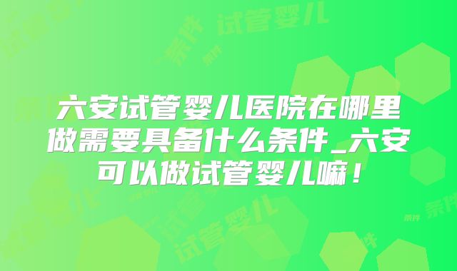六安试管婴儿医院在哪里做需要具备什么条件_六安可以做试管婴儿嘛!