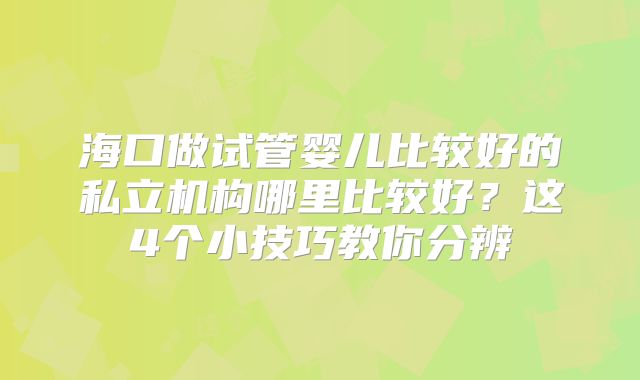 海口做试管婴儿比较好的私立机构哪里比较好？这4个小技巧教你分辨