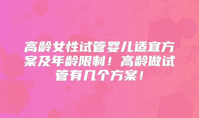 高龄女性试管婴儿适宜方案及年龄限制!高龄做试管有几个方案!