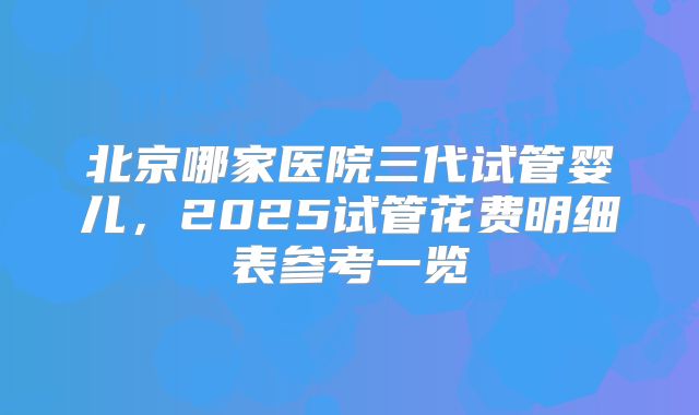 北京哪家医院三代试管婴儿，2025试管花费明细表参考一览
