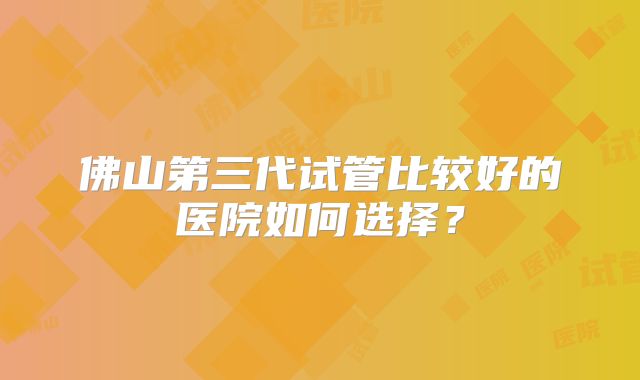 佛山第三代试管比较好的医院如何选择？