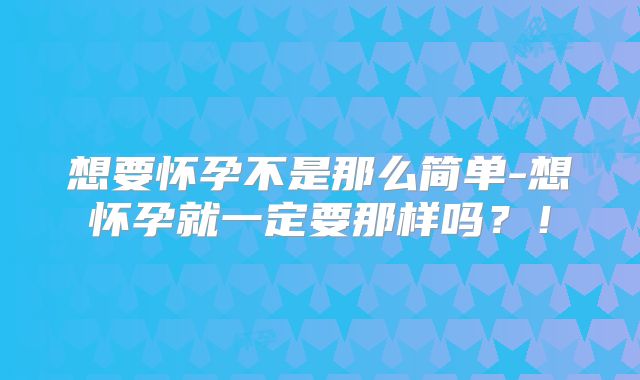 想要怀孕不是那么简单-想怀孕就一定要那样吗？！