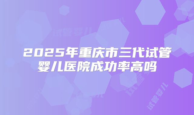 2025年重庆市三代试管婴儿医院成功率高吗