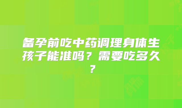 备孕前吃中药调理身体生孩子能准吗？需要吃多久？