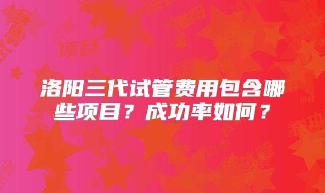 洛阳三代试管费用包含哪些项目？成功率如何？