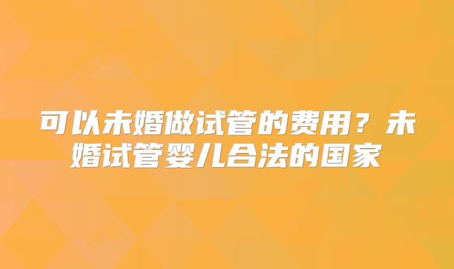 可以未婚做试管的费用？未婚试管婴儿合法的国家