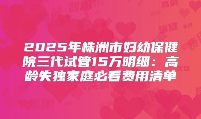 2025年株洲市妇幼保健院三代试管15万明细：高龄失独家庭必看费用清单