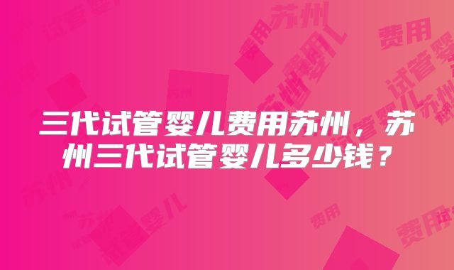 三代试管婴儿费用苏州，苏州三代试管婴儿多少钱？