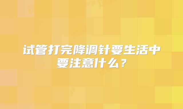 试管打完降调针要生活中要注意什么？