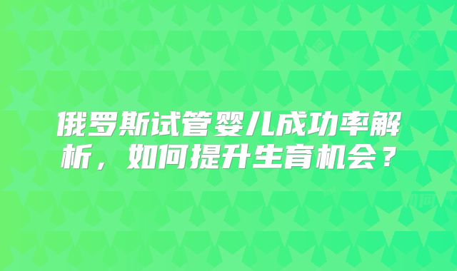 俄罗斯试管婴儿成功率解析，如何提升生育机会？