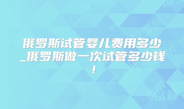 俄罗斯试管婴儿费用多少_俄罗斯做一次试管多少钱!
