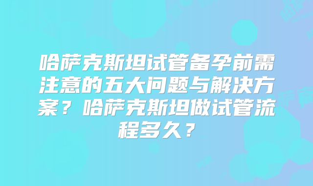 哈萨克斯坦试管备孕前需注意的五大问题与解决方案？哈萨克斯坦做试管流程多久？