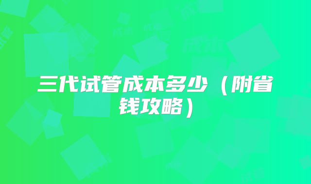 三代试管成本多少（附省钱攻略）