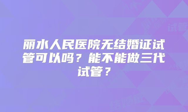 丽水人民医院无结婚证试管可以吗？能不能做三代试管？