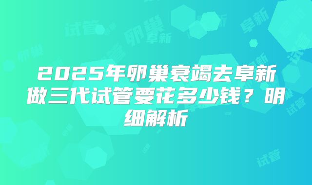 2025年卵巢衰竭去阜新做三代试管要花多少钱？明细解析