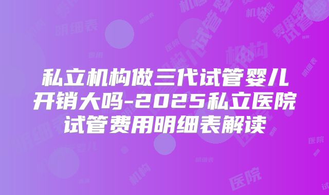 私立机构做三代试管婴儿开销大吗-2025私立医院试管费用明细表解读