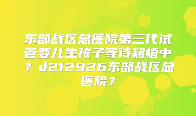 东部战区总医院第三代试管婴儿生孩子等待移植中？d212926东部战区总医院？