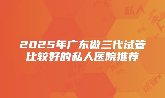 2025年广东做三代试管比较好的私人医院推荐
