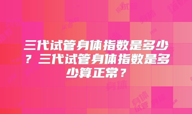 三代试管身体指数是多少?三代试管身体指数是多少算正常?