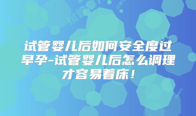试管婴儿后如何安全度过早孕-试管婴儿后怎么调理才容易着床！