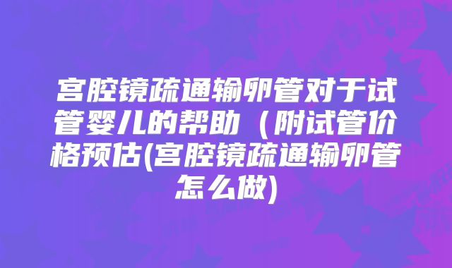 宫腔镜疏通输卵管对于试管婴儿的帮助(附试管价格预估(宫腔镜疏通输卵管怎么做)