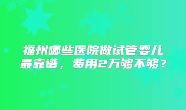 福州哪些医院做试管婴儿最靠谱，费用2万够不够？