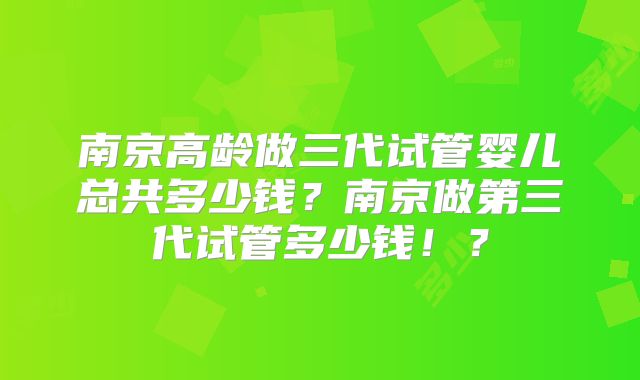 南京高龄做三代试管婴儿总共多少钱？南京做第三代试管多少钱！？