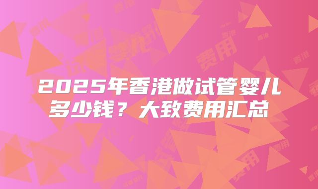 2025年香港做试管婴儿多少钱？大致费用汇总