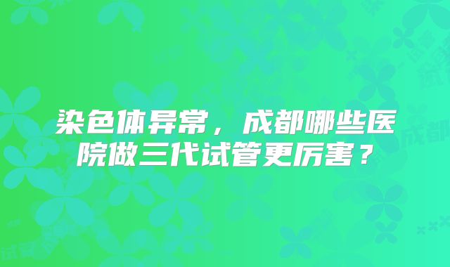 染色体异常，成都哪些医院做三代试管更厉害？