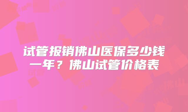 试管报销佛山医保多少钱一年？佛山试管价格表