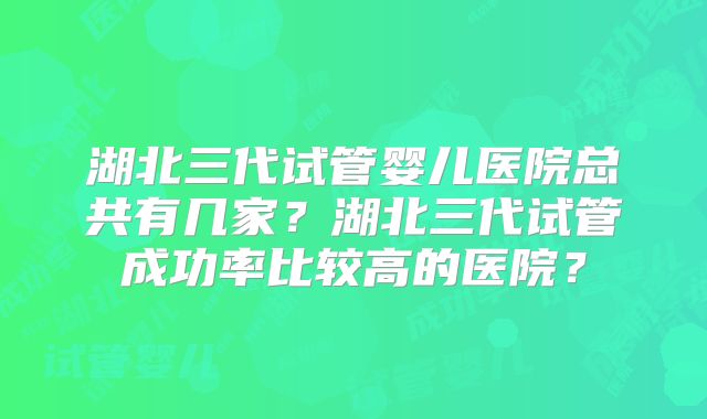 湖北三代试管婴儿医院总共有几家？湖北三代试管成功率比较高的医院？