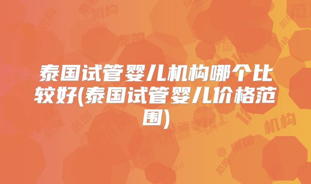 泰国试管婴儿机构哪个比较好(泰国试管婴儿价格范围)