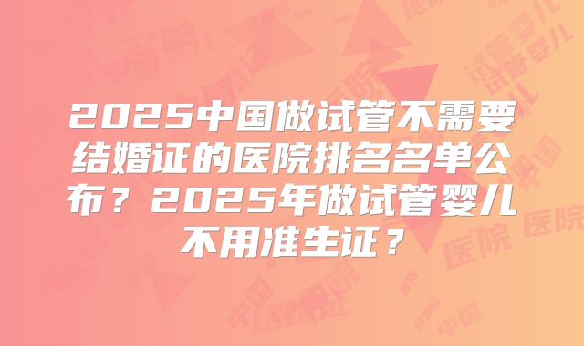 2025中国做试管不需要结婚证的医院排名名单公布？2025年做试管婴儿不用准生证？