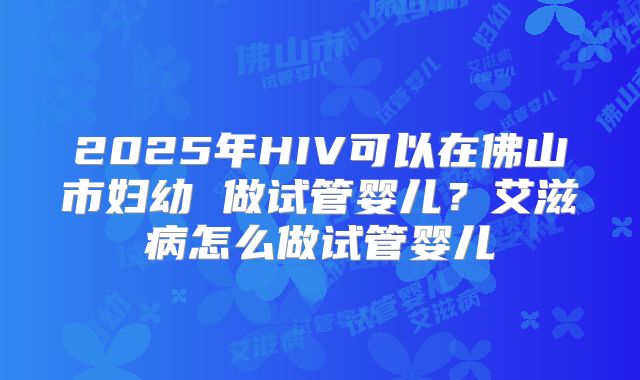 2025年HIV可以在佛山市妇幼 做试管婴儿?艾滋病怎么做试管婴儿