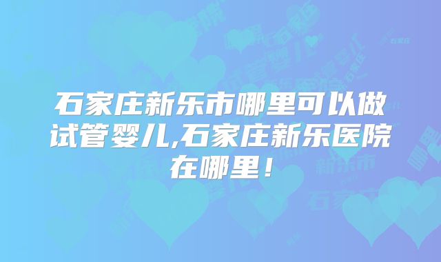 石家庄新乐市哪里可以做试管婴儿,石家庄新乐医院在哪里！