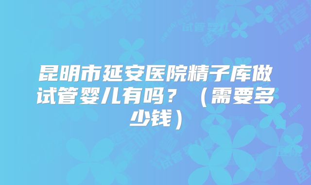 昆明市延安医院精子库做试管婴儿有吗？（需要多少钱）