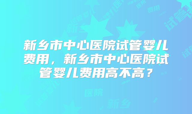 新乡市中心医院试管婴儿费用，新乡市中心医院试管婴儿费用高不高？