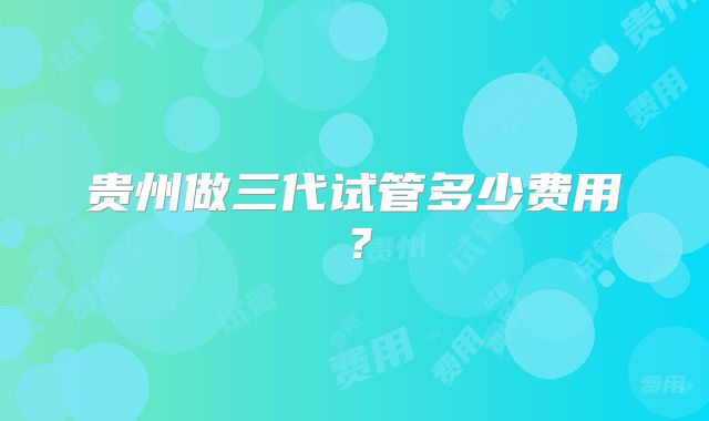 贵州做三代试管多少费用?