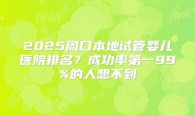 2025周口本地试管婴儿医院排名？成功率第一99%的人想不到
