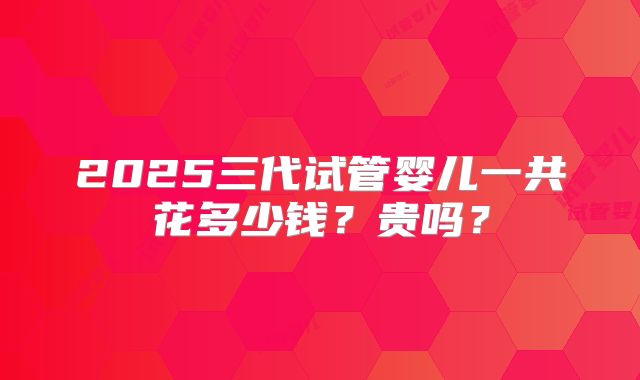 2025三代试管婴儿一共花多少钱？贵吗？