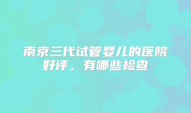南京三代试管婴儿的医院好评，有哪些检查