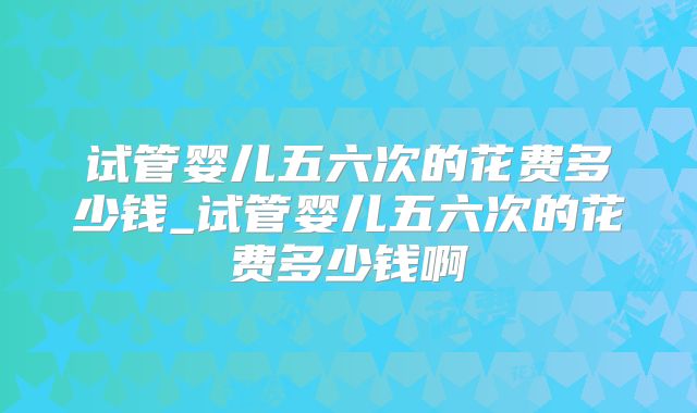 试管婴儿五六次的花费多少钱_试管婴儿五六次的花费多少钱啊