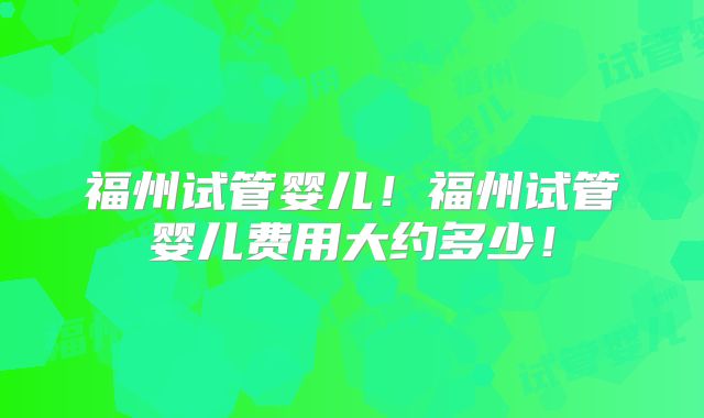 福州试管婴儿！福州试管婴儿费用大约多少！