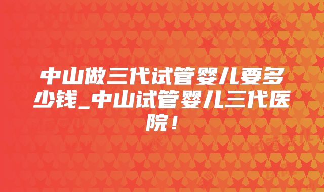 中山做三代试管婴儿要多少钱_中山试管婴儿三代医院！