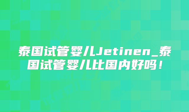 泰国试管婴儿Jetinen_泰国试管婴儿比国内好吗!