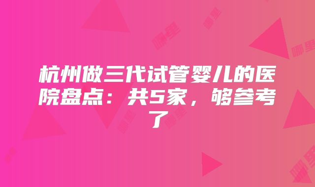 杭州做三代试管婴儿的医院盘点：共5家，够参考了