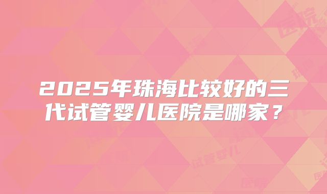 2025年珠海比较好的三代试管婴儿医院是哪家?